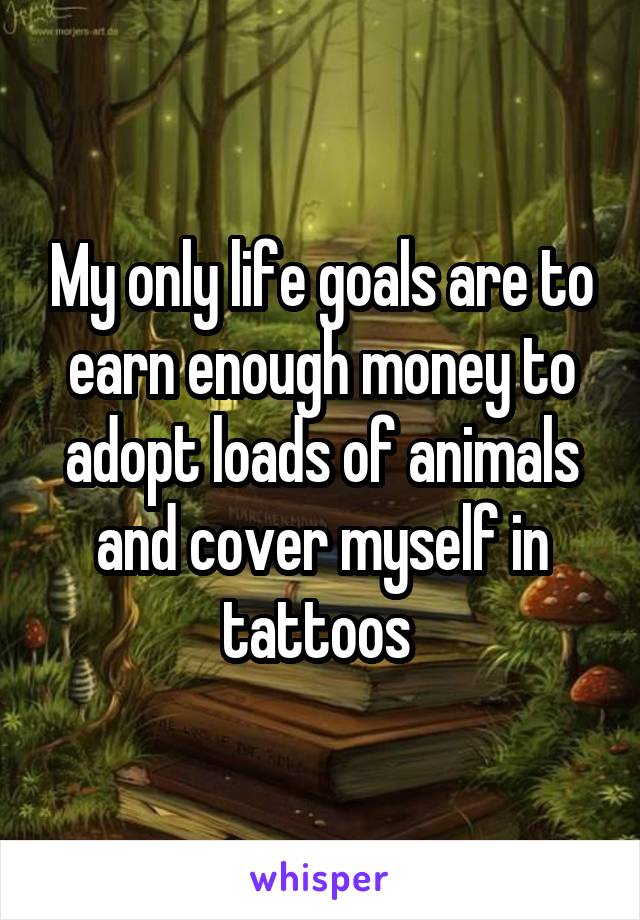 My only life goals are to earn enough money to adopt loads of animals and cover myself in tattoos 