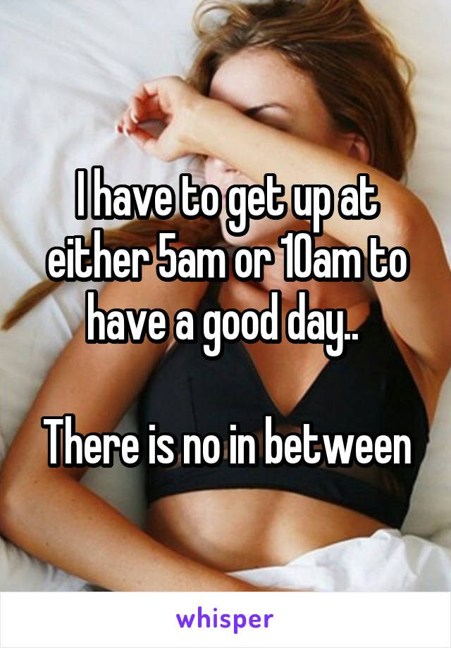 I have to get up at either 5am or 10am to have a good day.. 

There is no in between