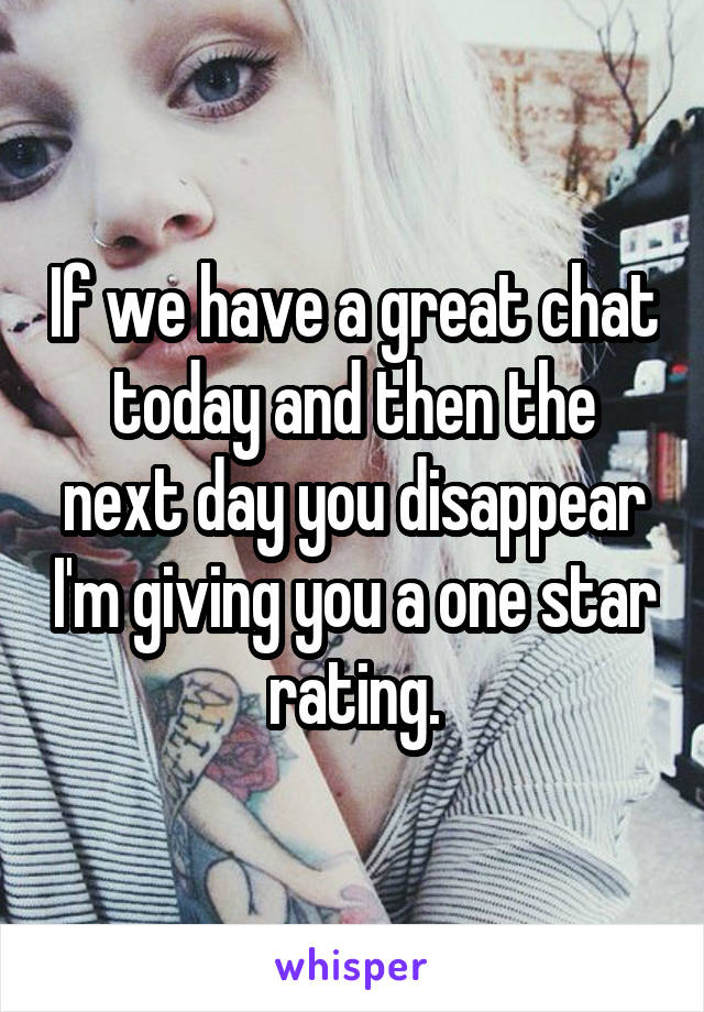 If we have a great chat today and then the next day you disappear I'm giving you a one star rating.