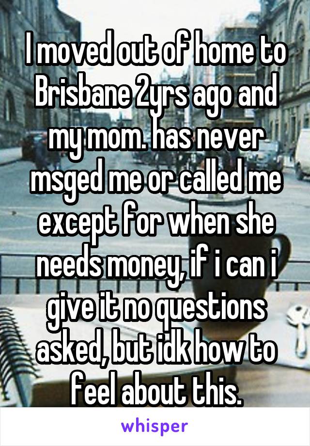 I moved out of home to Brisbane 2yrs ago and my mom. has never msged me or called me except for when she needs money, if i can i give it no questions asked, but idk how to feel about this.