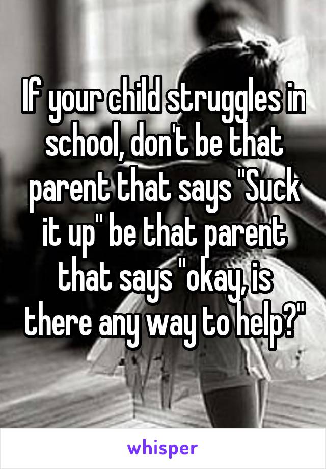 If your child struggles in school, don't be that parent that says "Suck it up" be that parent that says "okay, is there any way to help?" 