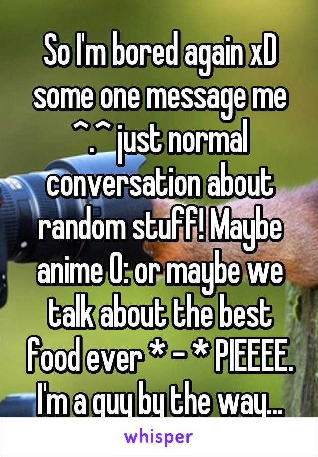 So I'm bored again xD some one message me ^.^ just normal conversation about random stuff! Maybe anime 0: or maybe we talk about the best food ever * - * PIEEEE. I'm a guy by the way...