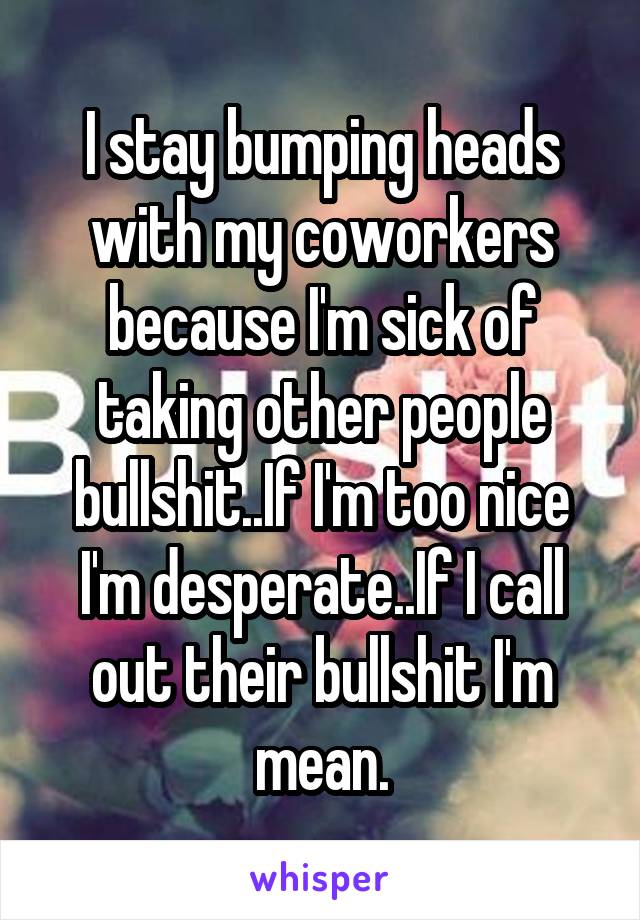 I stay bumping heads with my coworkers because I'm sick of taking other people bullshit..If I'm too nice I'm desperate..If I call out their bullshit I'm mean.