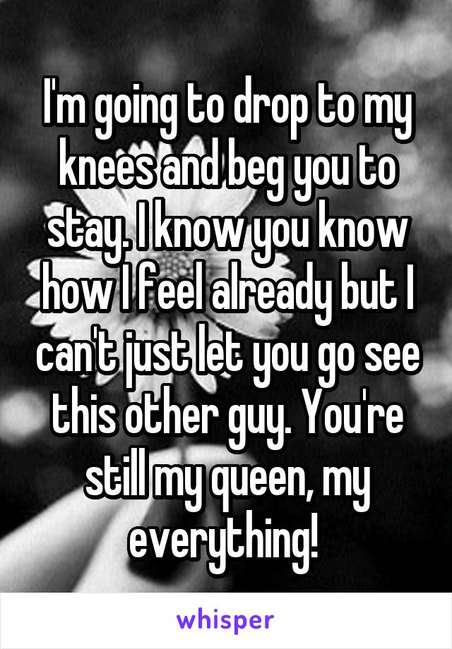 I'm going to drop to my knees and beg you to stay. I know you know how I feel already but I can't just let you go see this other guy. You're still my queen, my everything! 