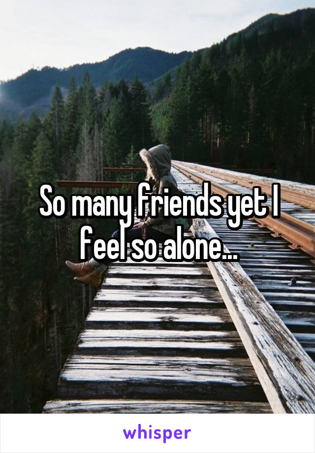 So many friends yet I feel so alone...