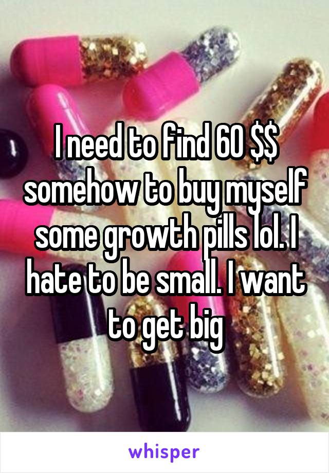 I need to find 60 $$ somehow to buy myself some growth pills lol. I hate to be small. I want to get big