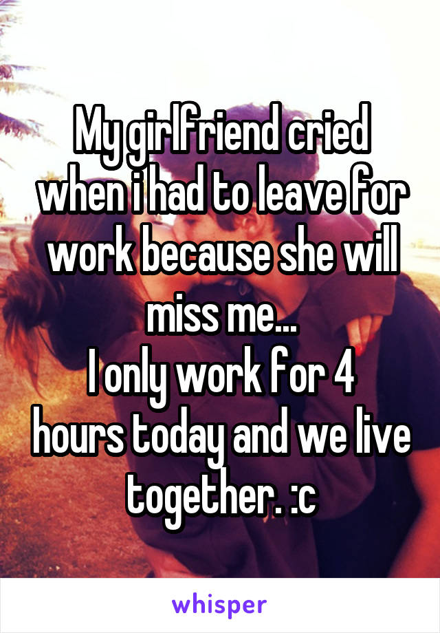 My girlfriend cried when i had to leave for work because she will miss me...
I only work for 4 hours today and we live together. :c