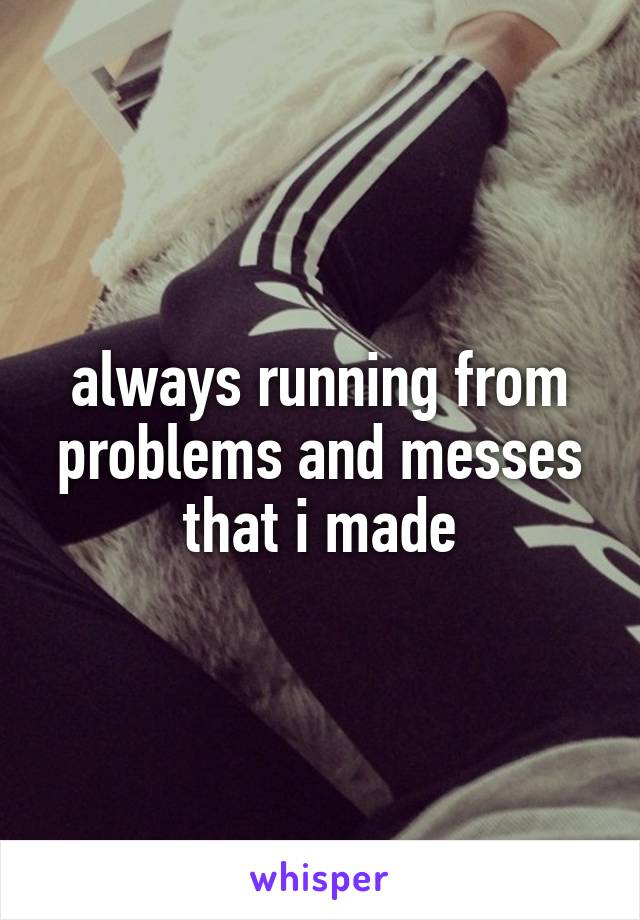 always running from problems and messes that i made