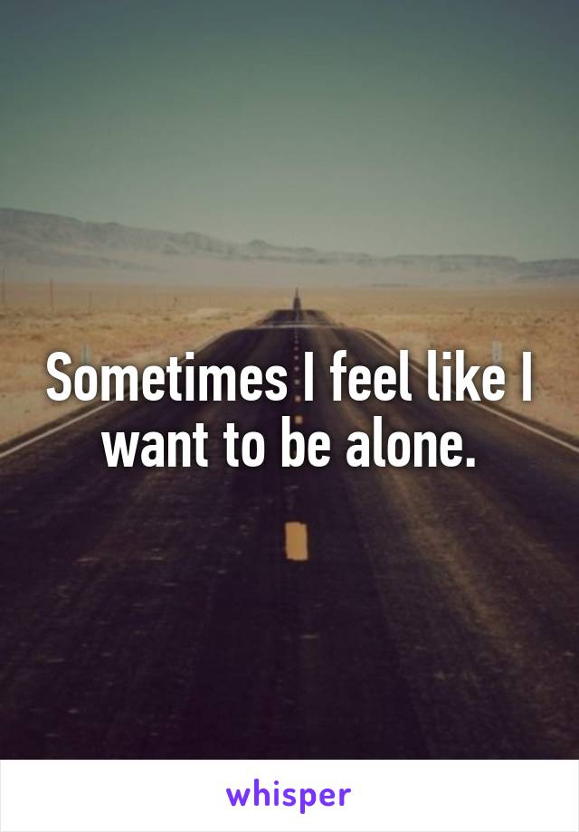 Sometimes I feel like I want to be alone.