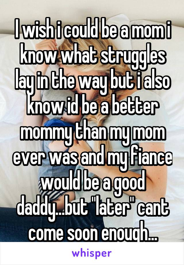 I wish i could be a mom i know what struggles lay in the way but i also know id be a better mommy than my mom ever was and my fiance would be a good daddy...but "later" cant come soon enough...