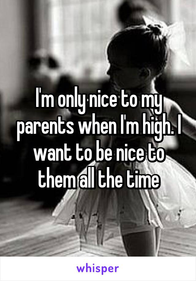 I'm only nice to my parents when I'm high. I want to be nice to them all the time