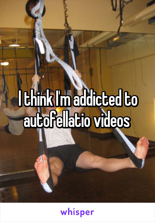 I think I'm addicted to autofellatio videos 