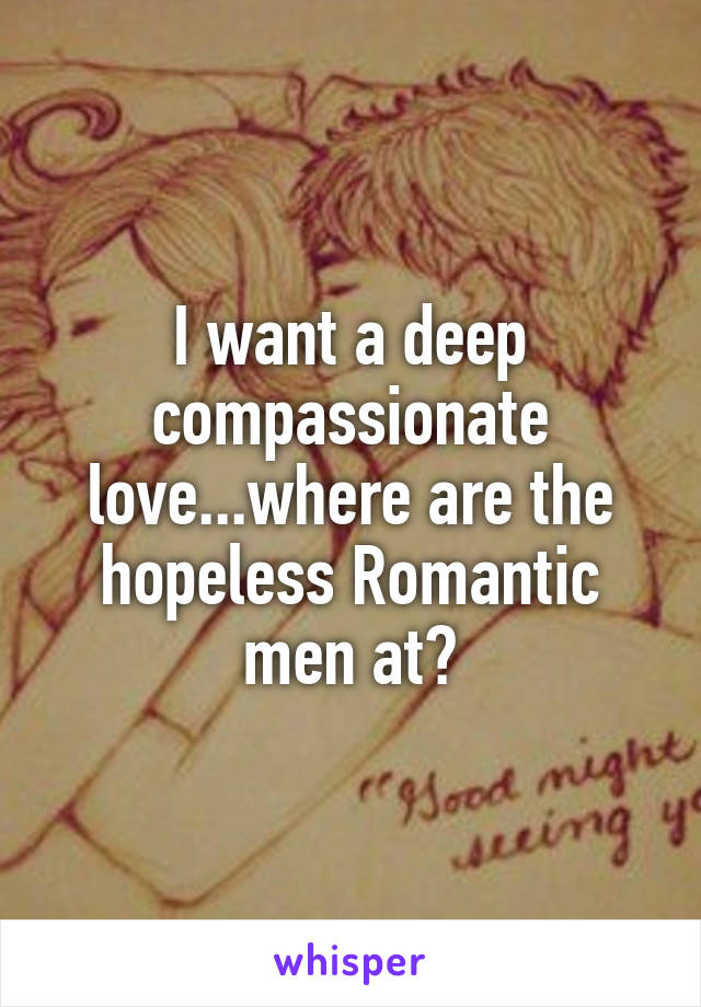 I want a deep compassionate love...where are the hopeless Romantic men at?