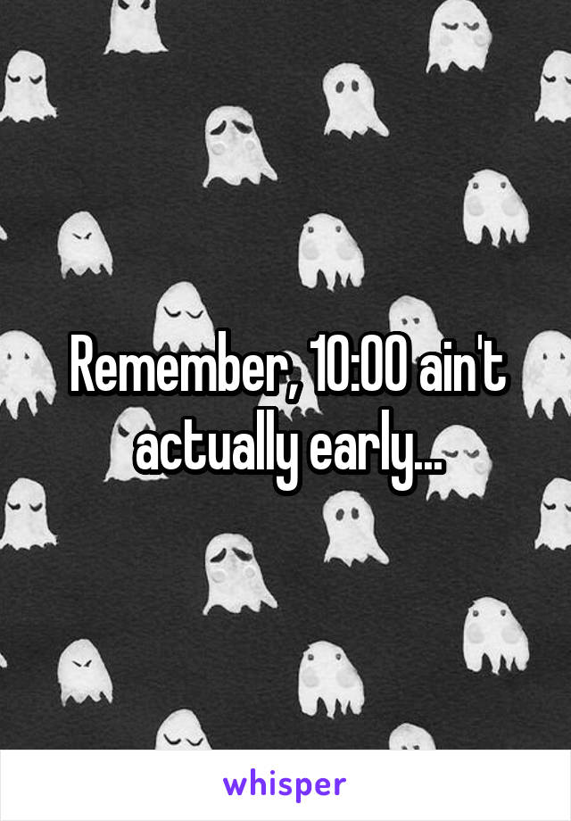 Remember, 10:00 ain't actually early...