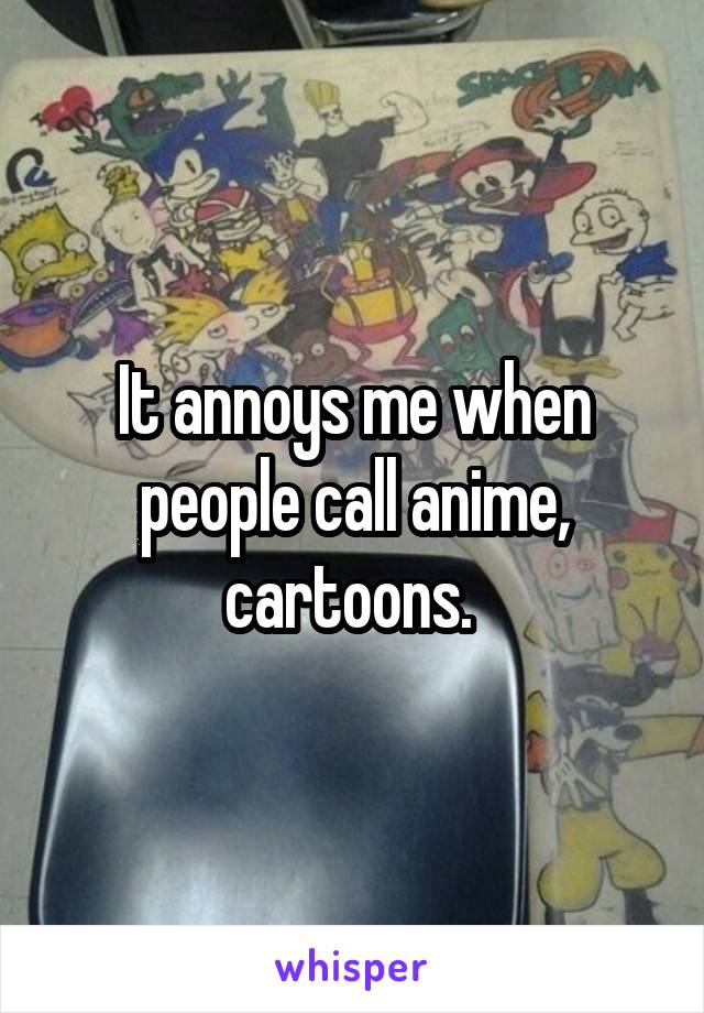 It annoys me when people call anime, cartoons. 