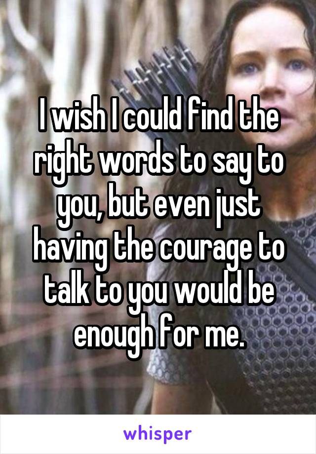 I wish I could find the right words to say to you, but even just having the courage to talk to you would be enough for me.