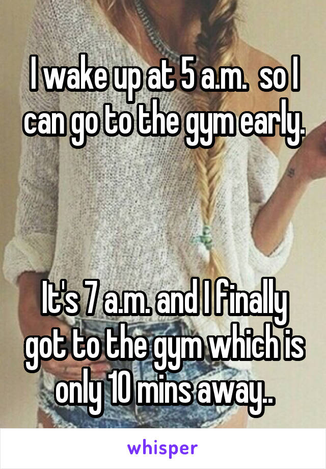 I wake up at 5 a.m.  so I can go to the gym early.



It's 7 a.m. and I finally got to the gym which is only 10 mins away..