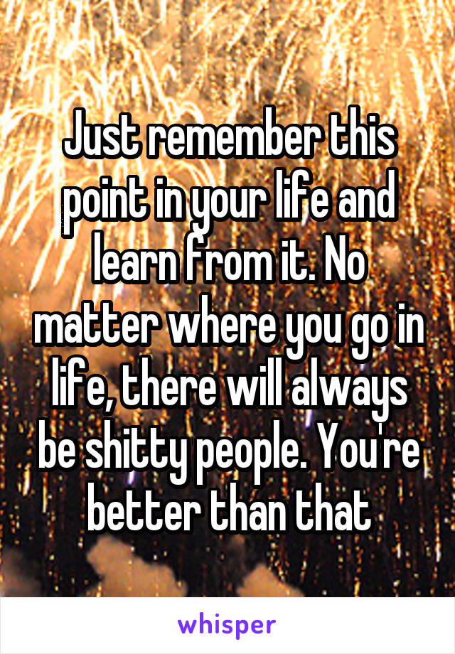 Just remember this point in your life and learn from it. No matter where you go in life, there will always be shitty people. You're better than that