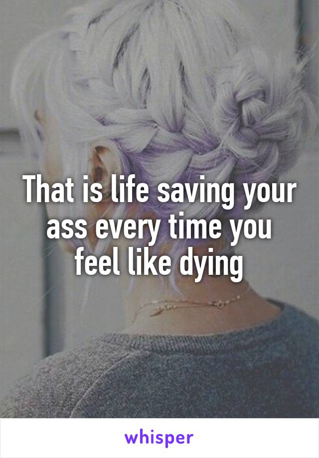 That is life saving your ass every time you feel like dying