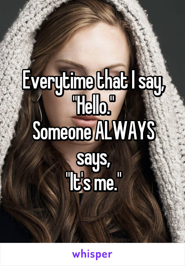 Everytime that I say,
"Hello."
Someone ALWAYS says,
"It's me."