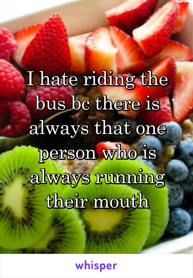 I hate riding the bus bc there is always that one person who is always running their mouth