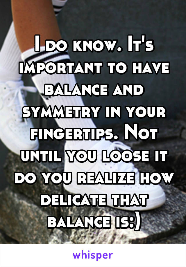 I do know. It's important to have balance and symmetry in your fingertips. Not until you loose it do you realize how delicate that balance is:)