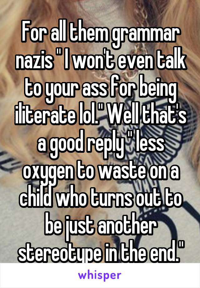 For all them grammar nazis " I won't even talk to your ass for being iliterate lol." Well that's a good reply " less oxygen to waste on a child who turns out to be just another stereotype in the end."