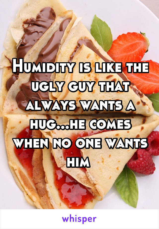 Humidity is like the ugly guy that always wants a hug...he comes when no one wants him 