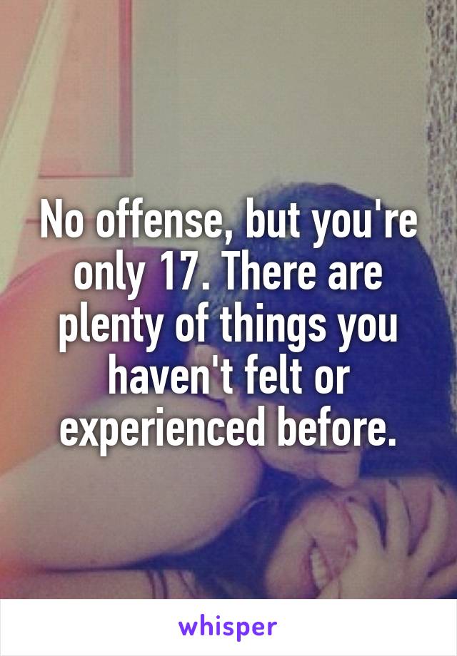 No offense, but you're only 17. There are plenty of things you haven't felt or experienced before.