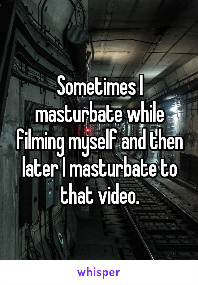 Sometimes I masturbate while filming myself and then later I masturbate to that video.