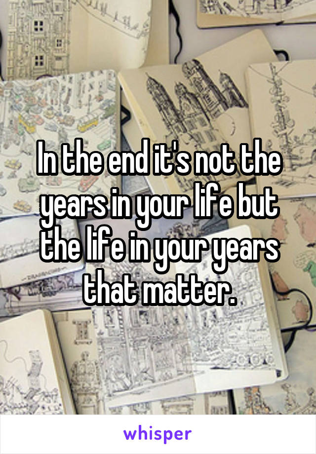 In the end it's not the years in your life but the life in your years that matter.