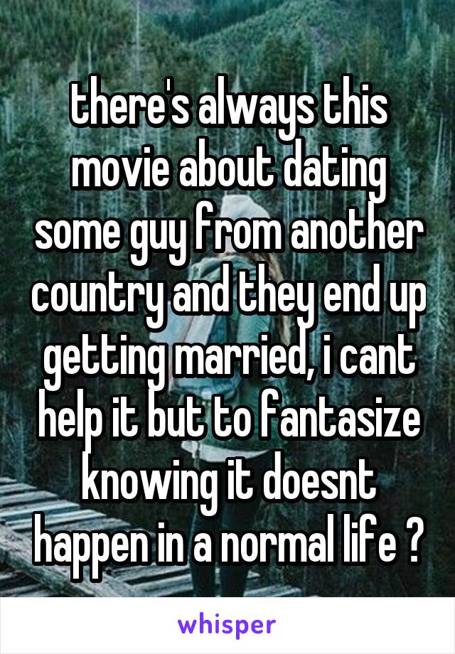 there's always this movie about dating some guy from another country and they end up getting married, i cant help it but to fantasize knowing it doesnt happen in a normal life 🙁