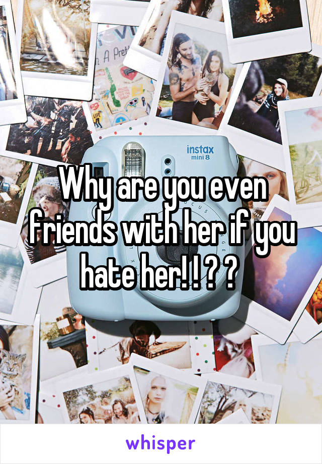 Why are you even friends with her if you hate her! ! ? ? 