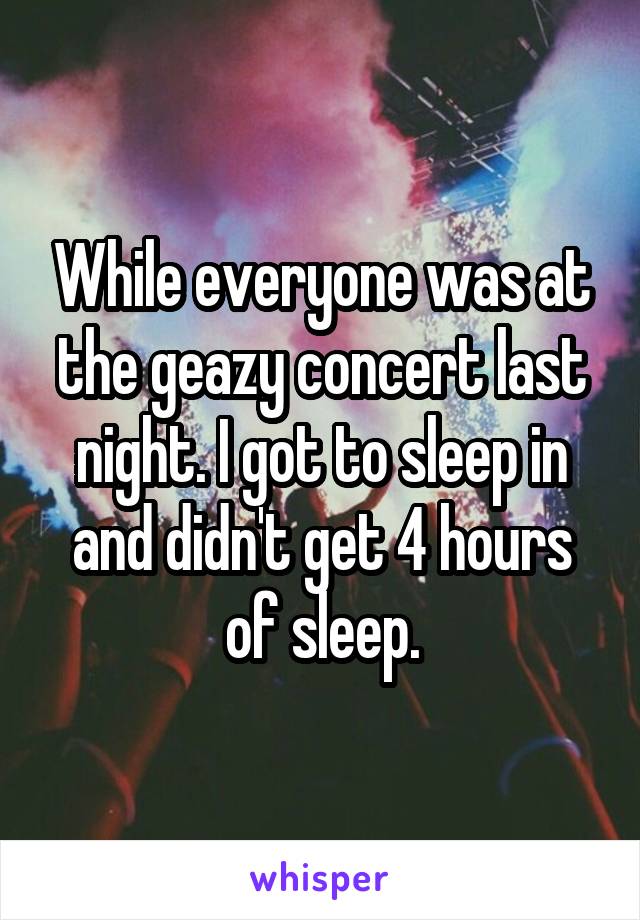 While everyone was at the geazy concert last night. I got to sleep in and didn't get 4 hours of sleep.