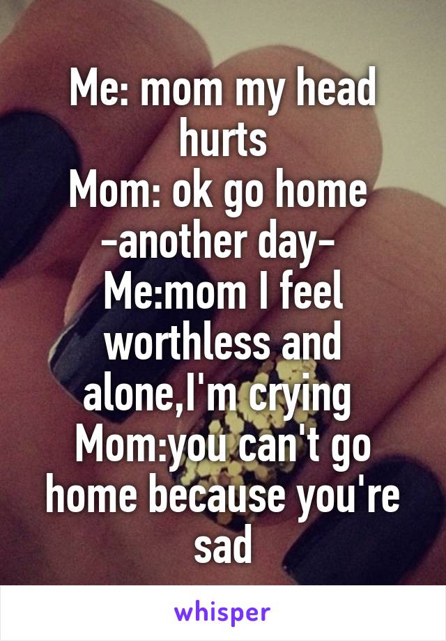 Me: mom my head hurts
Mom: ok go home 
-another day- 
Me:mom I feel worthless and alone,I'm crying 
Mom:you can't go home because you're sad