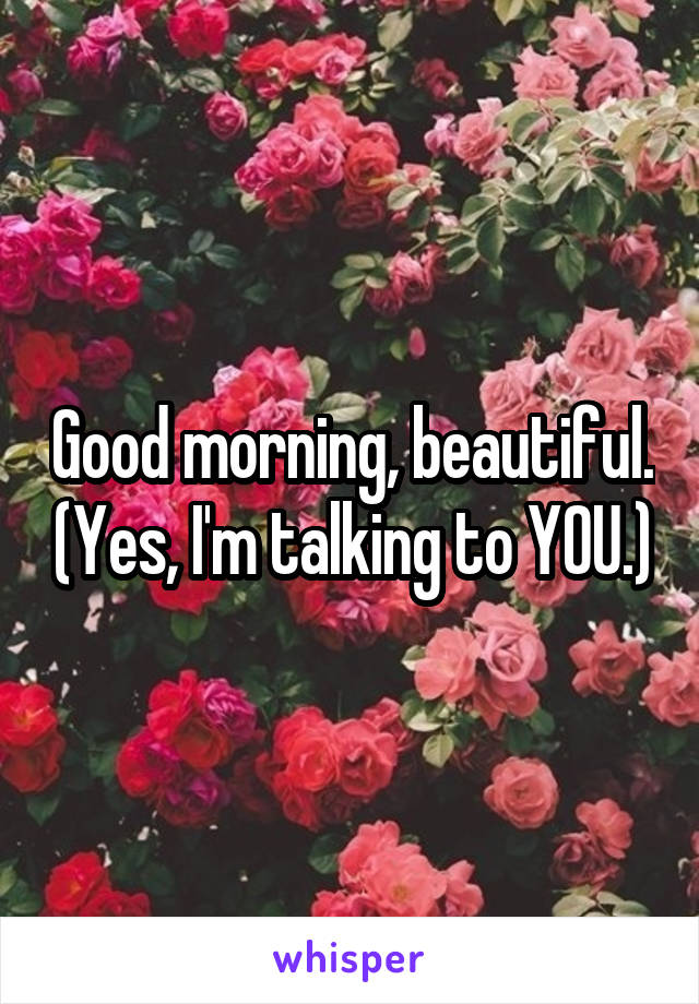 Good morning, beautiful. (Yes, I'm talking to YOU.)