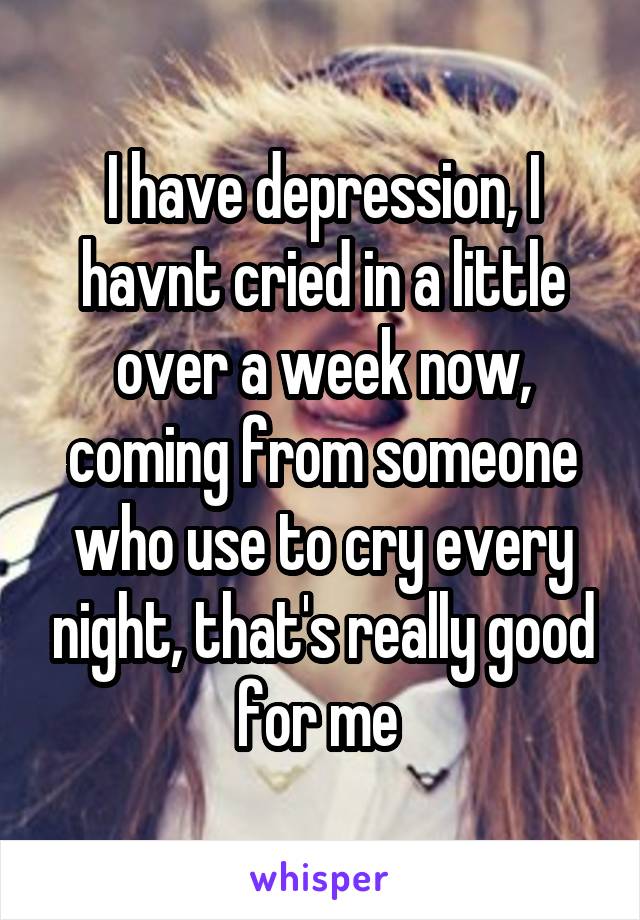 I have depression, I havnt cried in a little over a week now, coming from someone who use to cry every night, that's really good for me 