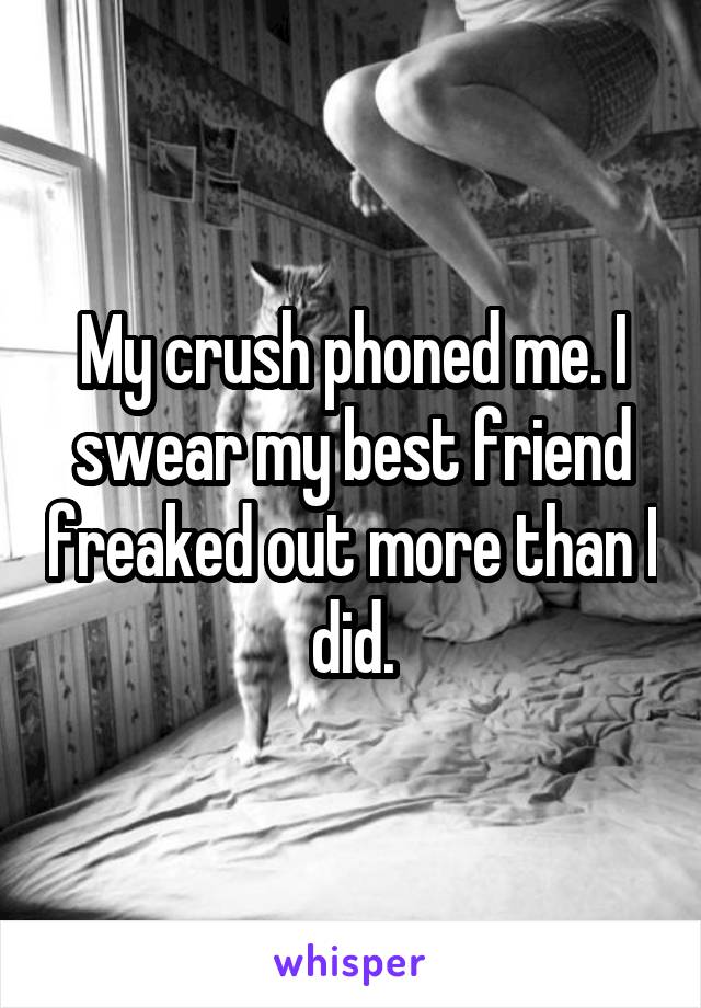 My crush phoned me. I swear my best friend freaked out more than I did.