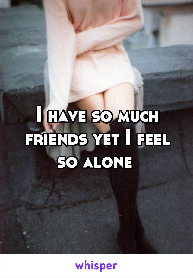 I have so much friends yet I feel so alone 