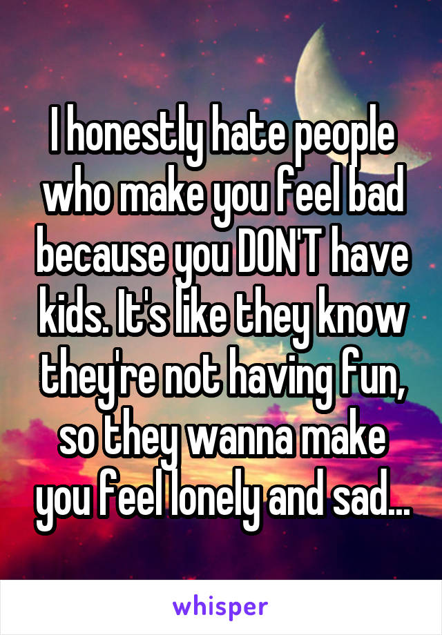 I honestly hate people who make you feel bad because you DON'T have kids. It's like they know they're not having fun, so they wanna make you feel lonely and sad...