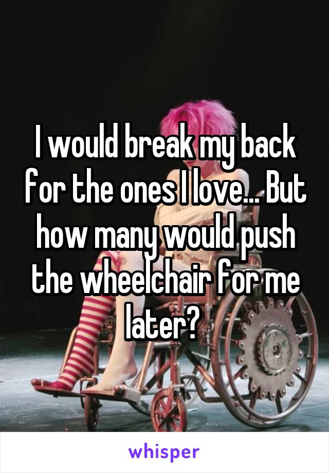 I would break my back for the ones I love... But how many would push the wheelchair for me later? 