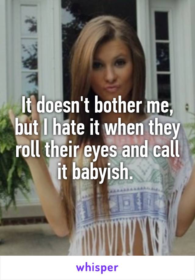 It doesn't bother me, but I hate it when they roll their eyes and call it babyish. 