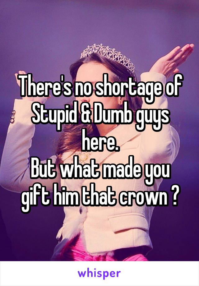 There's no shortage of Stupid & Dumb guys here.
But what made you gift him that crown ?