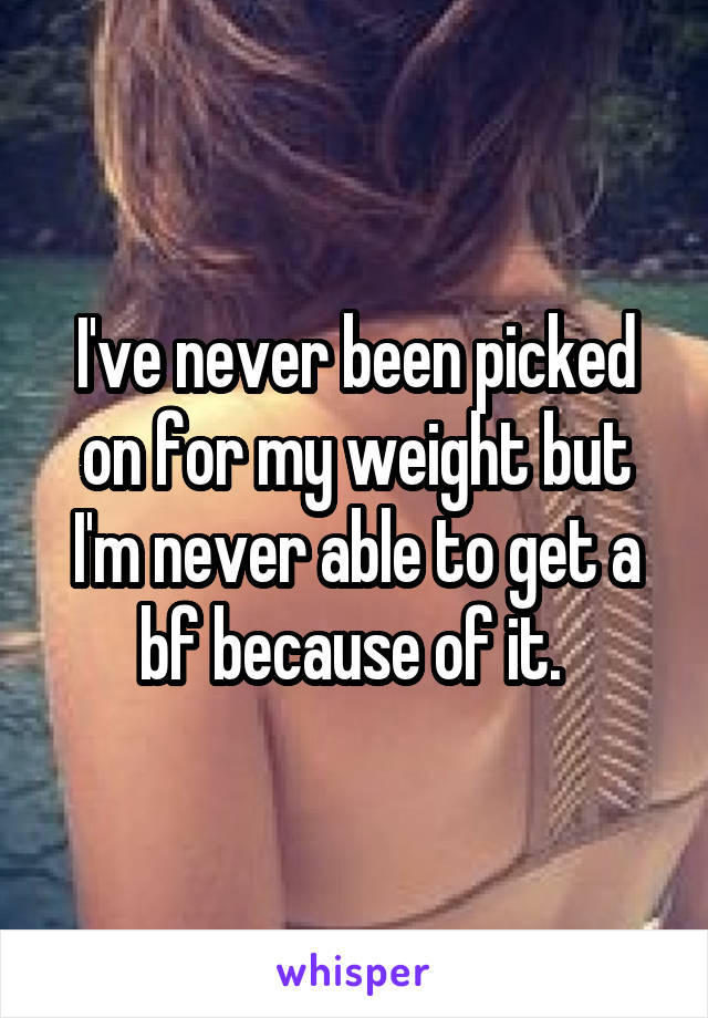 I've never been picked on for my weight but I'm never able to get a bf because of it. 