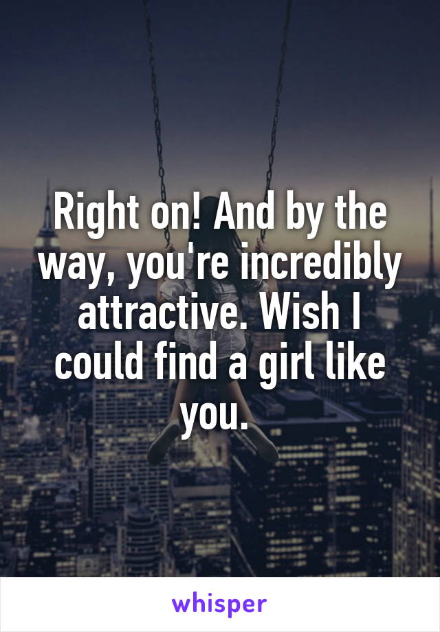 Right on! And by the way, you're incredibly attractive. Wish I could find a girl like you. 