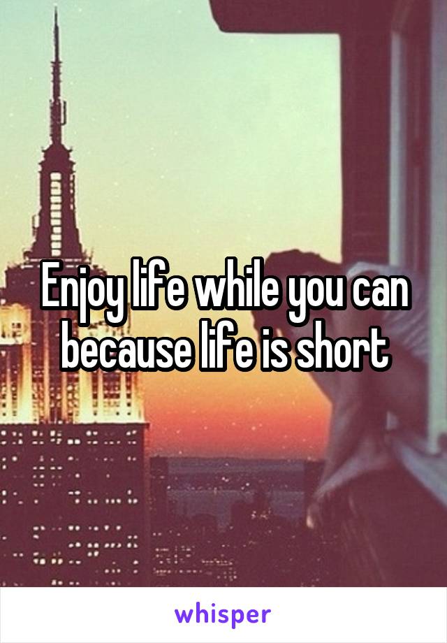 Enjoy life while you can because life is short