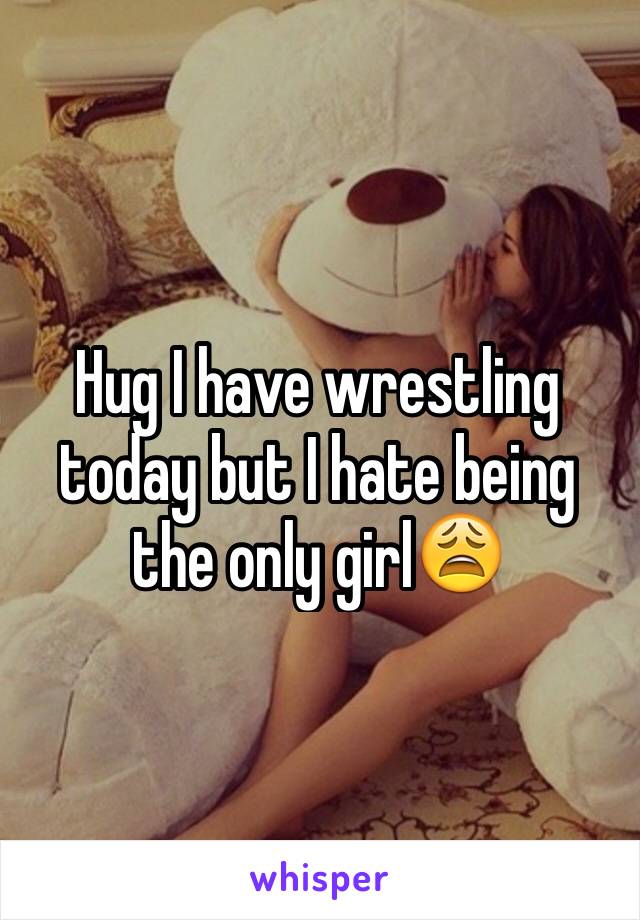 Hug I have wrestling today but I hate being the only girl😩