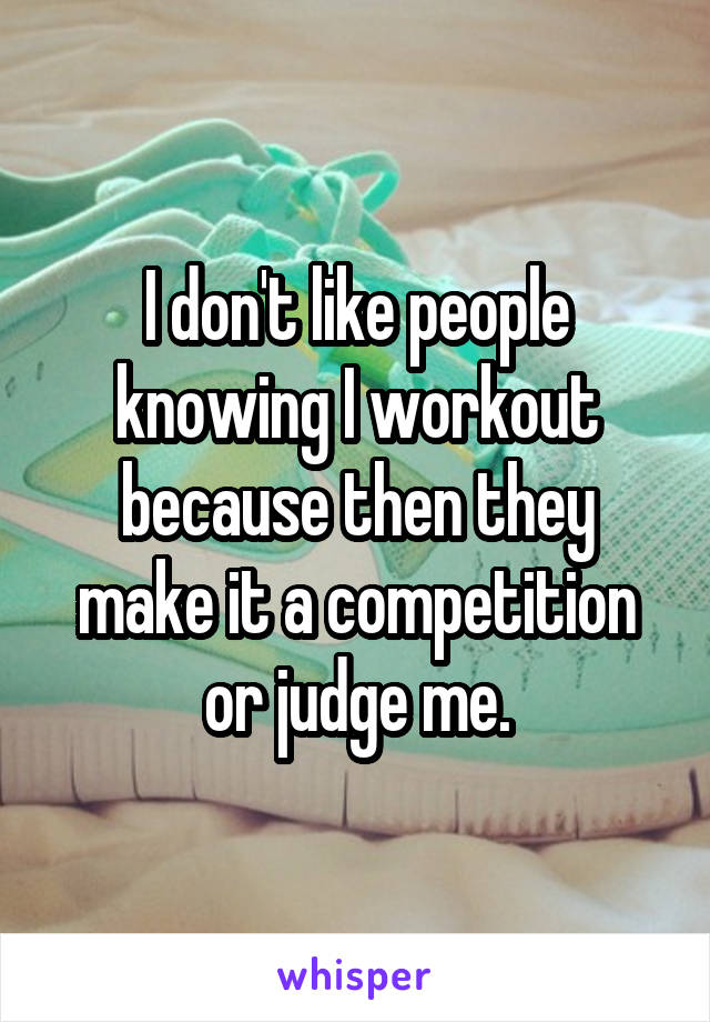 I don't like people knowing I workout because then they make it a competition or judge me.