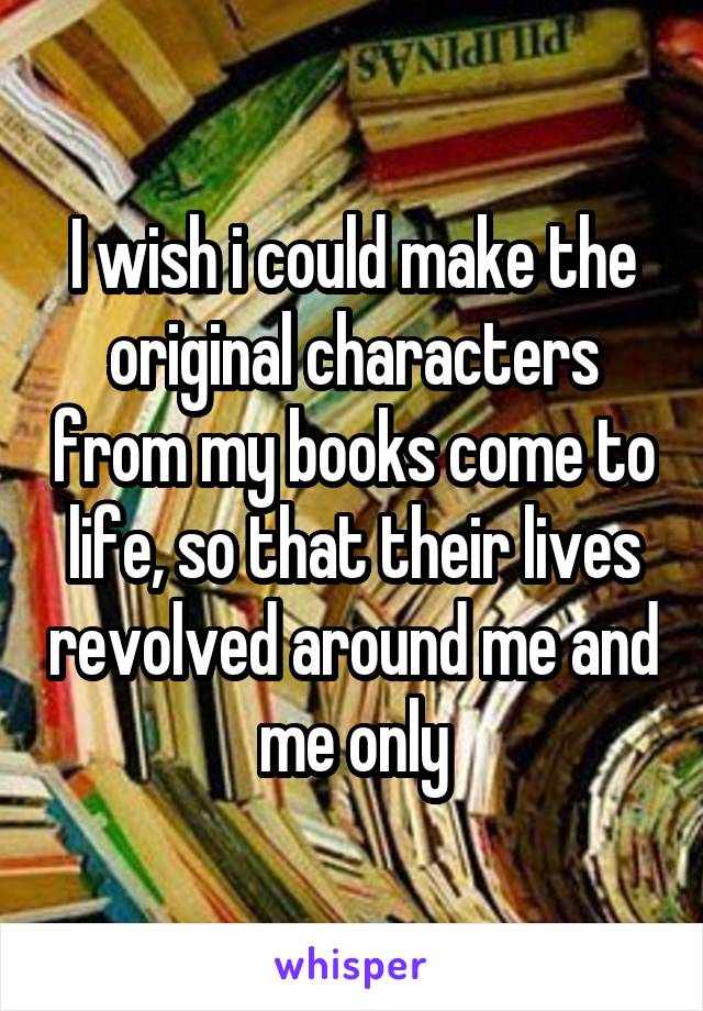 I wish i could make the original characters from my books come to life, so that their lives revolved around me and me only