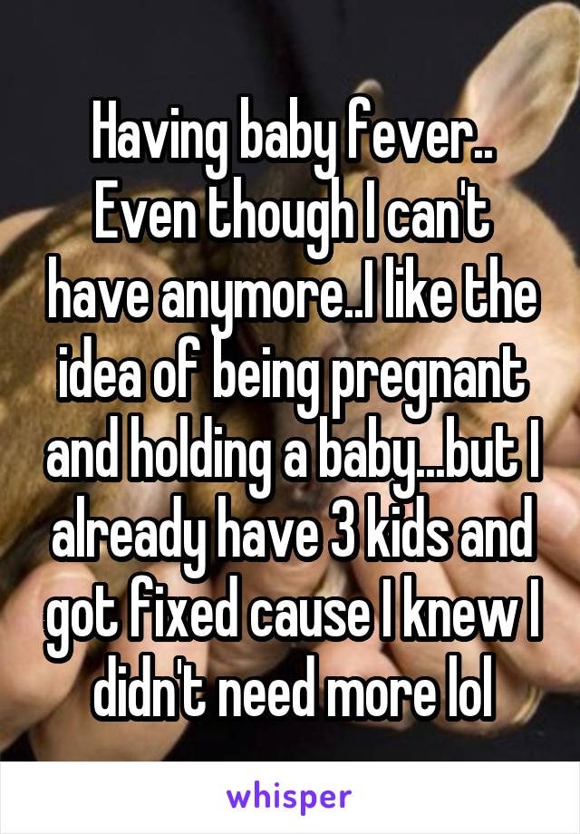 Having baby fever..
Even though I can't have anymore..I like the idea of being pregnant and holding a baby...but I already have 3 kids and got fixed cause I knew I didn't need more lol